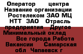 Оператор Call-центра › Название организации ­ Ростелеком ЗАО МЦ НТТ, ЗАО › Отрасль предприятия ­ Другое › Минимальный оклад ­ 17 000 - Все города Работа » Вакансии   . Самарская обл.,Чапаевск г.